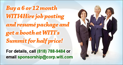 Buy a 6 or 12 month WITI4Hire job posting and resume package and get a booth at WITI's Summit for half price! For details, call (818) 788-9484 or email sponsorship@corp.witi.com